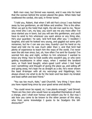 Both men rose; but Simnel was nearest, and it was into his hand
that the woman behind the screen placed the glass. When Kate had
swallowed the cordial, she said, in firmer tones:
"I told you, Robert, that when I left old Fox's circus I was fetched
away by two gentlemen, an old fellow and another. This is the other.
When we got to the hotel that night, the old man said to me, 'Never
you mind who I am, my lass; you won't see me any more after I've
once started you in town; but you will see this gentleman, and you'll
have to send to him whenever you want advice or any thing else.
He's your guardian,' he said, 'and he'll look after you.' I recollect I
laughed, and said he looked very young, and giggled out some girl's
nonsense; but he--I can see you now, Guardy!--put his hand on my
head and told me he was much older than I, and that he'd had
plenty of experience to teach him the ways of the world. I've never
seen the old man since; but, oh, how often I've sent for Guardy! I've
worried him day and night, written to him whenever I wanted to
know any thing: how to treat swells who wouldn't pay, or who were
getting troublesome in other ways; when I wanted the landlord
seen, or fresh land bought; when--good Lord! when I lost heart
over--something--and thought of giving the place up, and selling off
and going away, he's kept me as straight as a die; he's never shown
the least ill-temper with all my worryings and fidgettings; he's
always shown me what to do for the best--and has been my kindest
and least selfish and best friend."
"You say too much, Kate," said Churchill; "any thing I have done
you have repaid long since by your good sense and docility."
"You could never be repaid, sir, I see plainly enough," said Simnel;
"there are few men who would have so acquitted themselves of each
a charge, and I shall ever honour and esteem you for it. But may I
ask how you came to be known to the other person of this story,
who from some knowledge I guess to be Scadgers the bill-
discounter?"
 