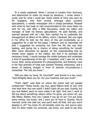 "It is easily explained. When I arrived in London from Germany,
and determined to make my bread by literature, I wrote where I
could, and for what I could get. Some article of mine was seen by
Mr. Scadgers. who then owned, amongst other lucrative
speculations, a weekly newspaper and a cheap periodical. Pleased
with what he had read--or had recommended to him more likely--he
sent for me, and after a little discussion, made me editor and
manager of both his literary speculations. He paid liberally, and
seemed pleased with all I did; then wanted me to undertake the
management of others of his affairs, which I declined. But one night
in his office he told me the story of this girl--incidentally, as a
suggestion for a tale for the paper, I believe; and so interested me
that I suggested his removing her from the life she was then
leading, and giving her a chance of doing something for herself.
After some discussion he agreed, on the understanding that he
should never appear in the matter; but that if he provided the
necessary funds, I would manage the whole business and undertake
a kind of guardianship of the girl. I hesitated, until I saw her at the
circus; then, being somewhat of a physiognomist, and thinking I saw
in her face promise of what was wanted--honesty, endurance, and a
power of keeping straight in front of adverse circumstances--I
consented. The rest you know."
"Will you take my hand, Mr. Churchill?" said Simnel in a low voice;
"God Almighty bless you for--for your kindness and your trust!"
"That's right!" said Kate on whom the action had not passed
unobserved--"shake hands, you two, good fellows both of you! And
now look here--but one word! I didn't catch all you said, Guardy, but
you and Robert seem to have made it all right. And now I want to
tell you about something--about--when I'm gone, you know--oh, you
silly fellow, Robert, how can I speak if you go on so!--I've put away
some money, you know; and I want you to have it, Guardy. You're
married, some one told me; and you'll want all that; and you won't
despise it, eh? You know it's all honestly come by, and you've seen
how it's been made--my accounts, you know, you used to say they
 