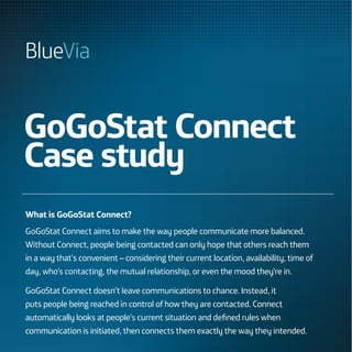 GoGoStat Connect
Case study
What is GoGoStat Connect?
GoGoStat Connect aims to make the way people communicate more balanced.
Without Connect, people being contacted can only hope that others reach them
in a way that’s convenient – considering their current location, availability, time of
day, who’s contacting, the mutual relationship, or even the mood they’re in.

GoGoStat Connect doesn’t leave communications to chance. Instead, it
puts people being reached in control of how they are contacted. Connect
automatically looks at people’s current situation and defined rules when
communication is initiated, then connects them exactly the way they intended.
 
