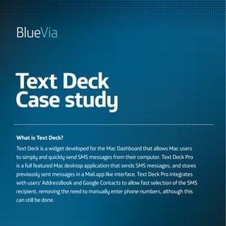 Text Deck
Case study
What is Text Deck?
Text Deck is a widget developed for the Mac Dashboard that allows Mac users
to simply and quickly send SMS messages from their computer. Text Deck Pro
is a full featured Mac desktop application that sends SMS messages, and stores
previously sent messages in a Mail.app like interface. Text Deck Pro integrates
with users’ AddressBook and Google Contacts to allow fast selection of the SMS
recipient, removing the need to manually enter phone numbers, although this
can still be done.
 