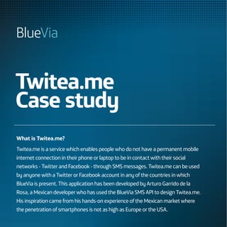 Twitea.me
Case study
What is Twitea.me?
Twitea.me is a service which enables people who do not have a permanent mobile
internet connection in their phone or laptop to be in contact with their social
networks - Twitter and Facebook - through SMS messages. Twitea.me can be used
by anyone with a Twitter or Facebook account in any of the countries in which
BlueVia is present. This application has been developed by Arturo Garrido de la
Rosa, a Mexican developer who has used the BlueVia SMS API to design Twitea.me.
His inspiration came from his hands-on experience of the Mexican market where
the penetration of smartphones is not as high as Europe or the USA.
 