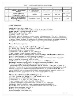 Resume of Dr. Balwant Salunke [M. Pharm., Ph.D (Pharmacology)]
Documentation
4
Macleods Pharmaceuticals
Limited
Sr. Executive (CRA) -
Clinical section
14 June 2006 16 October 2009 3.4 years
5
Institute of Pharmacy
Chalisgaon, Dist-Jalgaon
Lecturer August 2003 May 2004
One academic
year
6
Dept. of Pharm. Sci. RTM.
Nagpur University Campus,
Nagpur
Contributory Lecturer Nov 2009 February 2012 2.3 years
Present Organization
1.VHB MEDI SCIENCES LIMITED
50-AB, Govt. Industrial Estate, Charkop Naka, Kandivali- West, Mumbai-400067
Area of working: Regulatory Affairs-ROW market
Job Profile: Manager-Regulatory Affairs
Experience: (Since 1st
July 2016)
Job Profile: To provide guidance on regulatory aspects to the team members. Final review of dossiers of
drug product. Drafting of query responses. To take care of bioavailability and bioequivalence requirement
on Sponsor’s behalf. Review of bio-study protocols, ICFs, agreements, IBs etc., as required. To manage all
the regulatory related activities including pharmacovigilance requirement in the department.
Previous Industrial Experience
2.Sidmak Laboratories (India) Pvt. Ltd (US FDA Approved)
302, Western Edge II, Opp. W.E. H., Magathane, Borivali (East) - 400 066
Designation: Sr. Executive-Regulatory Affairs
Experience (yrs): 2.8 (15th
October 2013 to 13th
June 2016)
Area of working: Bioequivalence and Regulatory Affairs
Primary area of working is clinical research. Second capability is in the Regulatory submissions.
To review R&D, manufacturing/QA/QC documents as required.
To review investigator’s broucher, study protocols, informed consent forms and clinical study reports.
To review study CRF’s. Monitoring of BA/BE studies.
USA Market: Involved in compilation, review and submission of ANDA (Generics).
Job Profile: Monitoring of bioavailability and bioequivalence studies on Sponsor’s behalf.
Review of bio-study protocols, ICFs, agreements, IBs etc., as required.
Compilation and Review of dossiers of drug product (ANDA, Module 1, 2, 3 & 5) in eCTD format for
submission. Contribute during ANDA submission procedure to regulatory agency by using Pharma-Ready
Software. Review of R&D and manufacturing documents/records but not limited to PDR, QOS, pack
inserts/PILS, BMR/BPR/stability protocols, validation protocols/reports etc. To prepare and review of
ANDA Amendment(s), query response and, its submission to Regulatory Agency.
3.Raptim Research Limited (CRO) (US FDA Approved)
A-226, TTC Industrial Area, Mahape MIDC, Navi Mumbai 400 710, India
Designation: Executive -Technical Documentation
Experience (yrs): 1 (12th
March 2012 to 02nd
March 2013)
Area of working: BA/BE Studies, Phase II & III Clinical Trials.
In addition, compilation of data (Module 5) in eCTD format for USA submission.
Job Profile: To perform feasibility studies of different dosage form for the Clients.
To write & to review study protocols, informed consent forms and clinical study reports.
To design as well as review of study CRF’s.
To design Investigator’s Broucher (IB).
To write, review and revise clinical SOPs.
Page 3 of 6
 