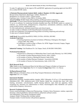 Resume of Dr. Balwant Salunke [M. Pharm., Ph.D (Pharmacology)]
To make TL applications for the import of IPs and BENOC applications for granting approvals from DCG
(I) to conduct BA/BE studies.
4.Macleods Pharmaceuticals Limited, R&D, Andheri, Mumbai. (US FDA Approved)
Bioequivalence Department, Shantinagar, Andheri, Mumbai-93
Designation: Sr. Executive (CRA) - Clinical section
Experience (yrs): 3.4 (from 14 June 2006 to 16 October 2009)
Area of working: BA/BE Studies (Bioavailability and Bioequivalence in Humans)
Job Profile: To assist Clinical Section Head and Principal Investigator during BA/BE studies
To act as co-ordinator for conducting biostudies (handled more than 100 BA/BE studies as a project co-
ordinator. e.g. antiretrovirals, antihypertensives, antipychotics, antimalarials, antibiotics, antacids, drugs
acting on blood system, antituberculars etc).
To write study protocols, informed consent forms and clinical reports
To make overall co-ordination of all Clinical Research Associates (CRA)
To take care of pharmacy (investigational drug product accounting, dispensing and archiving)
To take care of volunteer databank
Audit faced: Successfully faced-DCGI, WHO, US FDA, ANVISA, ISO 9001
Academic Experience
• Teaching Experience (Lecturer) at Institute of Pharmacy Chalisgaon, Dist-Jalgaon
(August 2003- May 2004).
• Contributory Lecturer at Dept. of Pharm. Sci. RTM. Nagpur University Campus, Nagpur
(Nov 2009 to February 2012).
Industrial Training: Vital Healthcare Pvt. Ltd. Satpur, Nasik. (01/06/2003-30/06/2003)
Professional Enrollments
• Registered as a Pharmacist in Maharashtra State Council under Pharmacy Act 1948 (54960)
• Life member of Indian Pharmacological Society, India (LS683)
• Life member of Society of Biological Chemists, India (2620)
• Life member of Indian Pharmacy Graduates’ Association (LM5280)
• Life member of Society for Neurochemistry, India (LM-I-354)
Ph.D. Research Work
Title: Studies on the Neurohumoral Basis for the Behavioral Changes in Rodent on Exposure to
Electromagnetic Field. Supervisor: Prof. S. N. Umathe Co-Supervisor: Prof. J. G. Chavan
M-Pharm Research Work
Title: Influence of Oxidative Stress on the Drug Transport Mechanisms in Rat Intestine
Supervisor: Dr. S. N. Umathe
Instruments Handled
Refrigerated centrifuge, humidity/stability chamber, HPLC (Shimadzu 10 ATvp-), UV-spectrophotometer
(Shimadzu)-1601, 2401, plethysmo-meter (UGO Basile), shuttle box, elevated plus maze with video
tracking, anxiometer, convulseometer, marble burying behavior, open field test apparatus, forced
swimming test, stereotaxy (icv administration in brain). Electromagnetic field: Helmholtz coil system,
mobile phone frequency, microwaves.
Research Techniques Known
Possess sound knowledge on Behavioral Pharmacology. Oxidative Stress Parameters: catalase, superoxide
dismutase, reduced glutathione, lipid peroxidation, and protein carbonyl content.
Anti-inflammatory: Paw edema (carrageenan model).
Analgesic Model: Writhing reflex, hot plate method.
Transport studies: Everted intestine with perfusion apparatus.
Page 4 of 6
 