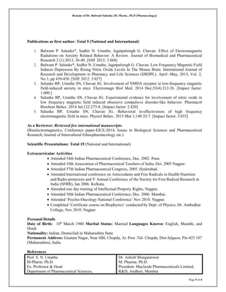 Resume of Dr. Balwant Salunke [M. Pharm., Ph.D (Pharmacology)]
Publications as first author: Total 5 (National and International)
1. Balwant P. Salunke*, Sudhir N. Umathe, Jagatpalsingh G. Chavan. Effect of Electromagnetic
Radiations on Anxiety Related Behavior: A Review. Journal of Biomedical and Pharmaceutical
Research 2 (1) 2013, 36-40. [SJIF 2012: 3.068]
2. Balwant P. Salunke*, Sudhir N. Umathe, Jagatpalsingh G. Chavan. Low Frequency Magnetic Field
Induces Depression By Rising Nitric Oxide Levels In The Mouse Brain. International Journal of
Research and Development in Pharmacy and Life Sciences (IJRDPL). April -May, 2013, Vol. 2,
No.3, pp 439-450. [SJIF 2012: 3.027]
3. Salunke BP, Umathe SN, Chavan JG. Involvement of NMDA receptor in low-frequency magnetic
field-induced anxiety in mice. Electromagn Biol Med. 2014 Dec;33(4):312-26. [Impact factor:
1.000 ]
4. Salunke BP, Umathe SN, Chavan JG. Experimental evidence for involvement of nitric oxide in
low frequency magnetic field induced obsessive compulsive disorder-like behavior. Pharmacol
Biochem Behav. 2014 Jul;122:273-8. [Impact factor: 2.820]
5. Salunke BP, Umathe SN, Chavan JG. Behavioral in-effectiveness of high frequency
electromagnetic field in mice. Physiol Behav. 2015 Mar 1;140:32-7. [Impact factor: 3.033]
As a Reviewer: Reviewed few international manuscripts.
(Bioelectromagnetics, Conference paper-EICE-2014, Issues in Biological Sciences and Pharmaceutical
Research, Journal of Intercultural Ethnopharmacology etc.)
Scientific Presentations: Total 19 (National and International)
Extracurricular Activities
• Attended 54th Indian Pharmaceutical Conference, Dec. 2002. Pune.
• Attended 10th Association of Pharmaceutical Teachers of India, Oct. 2005 Nagpur.
• Attended 57th Indian Pharmaceutical Congress, 2005. Hyderabad.
• Attended International conference on Antioxidants and Free Radicals in Health-Nutrition
and Radio-protectors and V Annual Conference of the Society for Free Radical Research in
India (SFRR), Jan 2006. Kolkata.
• Attended one day training of Intellectual Property Rights, Nagpur.
• Attended 58th Indian Pharmaceutical Conference, Dec. 2006. Mumbai.
• Attended ‘Psycho-Oncology National Conference’ Nov 2010. Nagpur.
• Completed ‘Certificate course on Biophysics’ conducted by Dept. of Physics, Dr. Ambedkar
College, Nov 2010. Nagpur.
Personal Details
Date of Birth: 10th
March 1980 Marital Status: Married Languages Known: English, Marathi, and
Hindi
Nationality: Indian, Domiciled in Maharashtra State
Permanent Address: Gautam Nagar, Near SBI, Chopda, At. Post .Tal- Chopda, Dist-Jalgaon, Pin-425 107
(Maharashtra), India.
References
Prof. S. N. Umathe
M-Pharm. Ph.D.
Ex. Professor & Head
Department of Pharmaceutical Sciences,
Dr. Ashish Mungantiwar
M. Pharma. Ph.D.
President- Macleods Pharmaceuticals Limited,
R&D, Andheri, Mumbai
Page 5 of 6
 