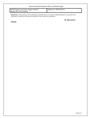 Resume of Dr. Balwant Salunke [M. Pharm., Ph.D (Pharmacology)]
RTM Nagpur University, Nagpur-440 033
Mobile No. 09373102858
Mobile No. 09867023914
Declaration: I hereby declare that the information furnished above is true and no related information is concealed. If any
discrepancy is observed at any stage, the authority is free to cancel my candidature.
Dr. Balwantrao
Salunke
Page 6 of 6
 
