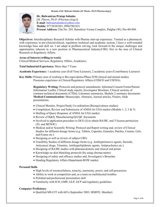 Resume of Dr. Balwant Salunke [M. Pharm., Ph.D (Pharmacology)]
Dr. Balwantrao Pratap Salunke
[M. Pharm, Ph.D. (Pharmacology)]
E-mail: balwantsalunke@yahoo.com
Mobile: 07738383501, 09967901821
Present Address: Flat No. 203, Ramshree Verma Complex, Palghar (W), Pin-401404.
Objectives: Interdisciplinary Research Scholar with Pharma start-up experience. Trained as a pharmacist,
with experience in pre-clinical/clinical, regulatory technical and academic section, I have a well-rounded
knowledge base and skill set. I am adept at problem solving, look forward to the unique challenges and
opportunities inherent in a new position in Pharmaceutical Industry/CRO, first in the area of Clinical
Research or Regulatory Affairs.
Areas of Interest (willing to work)
Clinical/Medical Services, Regulatory Affairs, Academics.
Total Industrial Experience: More than 7 Years
Academic Experience: 1 academic year (Full Time Lecturer), 2 academic years (Contributory Lecturer)
Key Skills: Primary area of working is Bio-equivalence/Phase II/III clinical and animal studies.
Possesses experience in Clinical/Regulatory Affairs (CDSCO and USFDA).
Regulatory Writing: Protocols and protocol amendments. Informed Consent Forms/Patient
Information Leaflet. Clinical study reports, Investigator Brochure, Clinical sections of
common technical documents (CTDs), Literature summaries, Module 2 summary documents.
Medical Communication: Manuscripts, Abstracts, Journal articles, Posters, Slide
presentations.
• Clinical Monitor, Project/Study Co-ordination (Bioequivalence studies)
• Compilation, Review and Submission of ANDA for USA market (Module 1, 2, 3 & 5)
• Drafting of Query Response of ANDA for USA market
• Review of R&D, Manufacturing/QA/QC documents
• Involved in application procedure to DCG (I) to obtain BA/BE, and T-license permission
(TL and BENOC)
• Medical and/or Scientific Writing: Protocol and Report writing and, review of Clinical
Studies for different dosage forms (e.g. Tablets, Capsules, Granules, Patches, Creams, Gels,
and Foams etc.)
• Designing as well as review of subject CRFs
• Feasibility Studies of different dosage forms (e.g. Antihypertensive agents, Steroids,
Anticancer drugs, Vitamins, Antihyperlipidemic agents, Antipsychotics etc.)
• Designing of BA/BE studies with pharmacokinetic and clinical end points
• Knowledge on skin blanching protocols (by using chroma-meter)
• Designing of safety and efficacy studies and, Investigator’s Broucher
• Heading Regulatory Affairs Department-ROW market
Personal Skills
• High levels of resourcefulness, tenacity, autonomy, power, and self-possession
• Ability to work in competition and, as a team on multifaceted troubles
• Polished and professional presentation skill
• Familiarity with ICH, GMP, GLP, GCP and regulatory guidelines
Computer Proficiency
• Qualified MS-CIT with 66% (September 2003, MSBTE, Mumbai)
Page 1 of 6
 