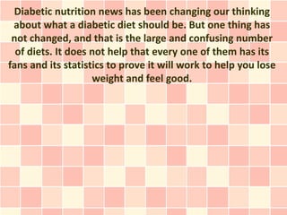 Diabetic nutrition news has been changing our thinking
 about what a diabetic diet should be. But one thing has
 not changed, and that is the large and confusing number
  of diets. It does not help that every one of them has its
fans and its statistics to prove it will work to help you lose
                    weight and feel good.
 