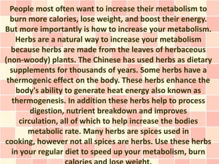 People most often want to increase their metabolism to
  burn more calories, lose weight, and boost their energy.
But more importantly is how to increase your metabolism.
    Herbs are a natural way to increase your metabolism
  because herbs are made from the leaves of herbaceous
(non-woody) plants. The Chinese has used herbs as dietary
  supplements for thousands of years. Some herbs have a
 thermogenic effect on the body. These herbs enhance the
    body's ability to generate heat energy also known as
   thermogenesis. In addition these herbs help to process
         digestion, nutrient breakdown and improves
     circulation, all of which to help increase the bodies
        metabolic rate. Many herbs are spices used in
cooking, however not all spices are herbs. Use these herbs
  in your regular diet to speed up your metabolism, burn
 
