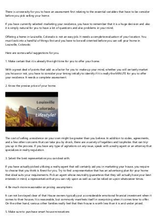 There is a necessity for you to have an assessment first relating to the essential variables that have to be consider
before you pick selling your home.
If you have currently selected marketing your residence, you have to remember that it is a huge decision and also
it is simply natural for you to have a lot of questions and also problems in your mind.
Offering a home in Louisville, Colorado is not an easy job. It needs a complete evaluation of your location. You
must look into a handful of things first and you have to be well oriented before you can sell your home in
Louisville, Colorado.
Here are some useful suggestions for you.
1. Make certain that it is already the right time for you to offer your home.
With a great deal of points that add as a factor for you to make up your mind, whether you will certainly market
you house or not, you have to consider your timing initially to identify if it is really the MINUTE for you to offer
your residence. It needs a complete assessment.
2. Know the precise price of your home.
The cost of selling a residence on your own might be greater than you believe. In addition to codes, agreements,
and a few other concerns that can take you by shock, there are a variety of legalities and loopholes that can trip
you up in the process. If you have any type of agitations on any issue, speak with a realty agent or an attorney that
specializes in realty regulation.
3. Select the best representative you can deal with.
If you have actually picked utilizing a realty agent that will certainly aid you in marketing your house, you require
to choose that you think is finest for you. Try to find a representative that has an advertising plan for your home
that ideal suits your requirements. Pick an agent whose neutrality guarantees that they will actually have your best
interests in mind, a representative that you can rely upon as well as can be relied on upon whatsoever times.
4. Be much more reasonable on pricing assumptions
It can not be stayed clear of that House owners typically put a considerable emotional financial investment when it
comes to their houses. It is reasonable, but commonly manifests itself in overpricing when it comes time to offer.
On the other hand, various other families really feel that their house is worth less than it is and under priced.
5. Make sure to purchase smart house renovations
 