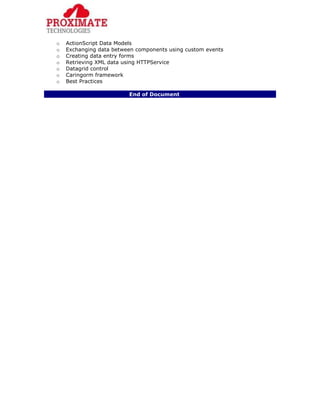 o ActionScript Data Models
o Exchanging data between components using custom events
o Creating data entry forms
o Retrieving XML data using HTTPService
o Datagrid control
o Caringorm framework
o Best Practices
End of Document
 