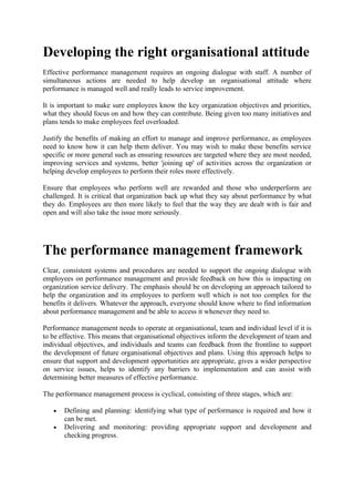 Developing the right organisational attitude
Effective performance management requires an ongoing dialogue with staff. A number of
simultaneous actions are needed to help develop an organisational attitude where
performance is managed well and really leads to service improvement.

It is important to make sure employees know the key organization objectives and priorities,
what they should focus on and how they can contribute. Being given too many initiatives and
plans tends to make employees feel overloaded.

Justify the benefits of making an effort to manage and improve performance, as employees
need to know how it can help them deliver. You may wish to make these benefits service
specific or more general such as ensuring resources are targeted where they are most needed,
improving services and systems, better 'joining up' of activities across the organization or
helping develop employees to perform their roles more effectively.

Ensure that employees who perform well are rewarded and those who underperform are
challenged. It is critical that organization back up what they say about performance by what
they do. Employees are then more likely to feel that the way they are dealt with is fair and
open and will also take the issue more seriously.




The performance management framework
Clear, consistent systems and procedures are needed to support the ongoing dialogue with
employees on performance management and provide feedback on how this is impacting on
organization service delivery. The emphasis should be on developing an approach tailored to
help the organization and its employees to perform well which is not too complex for the
benefits it delivers. Whatever the approach, everyone should know where to find information
about performance management and be able to access it whenever they need to.

Performance management needs to operate at organisational, team and individual level if it is
to be effective. This means that organisational objectives inform the development of team and
individual objectives, and individuals and teams can feedback from the frontline to support
the development of future organisational objectives and plans. Using this approach helps to
ensure that support and development opportunities are appropriate, gives a wider perspective
on service issues, helps to identify any barriers to implementation and can assist with
determining better measures of effective performance.

The performance management process is cyclical, consisting of three stages, which are:

   •   Defining and planning: identifying what type of performance is required and how it
       can be met.
   •   Delivering and monitoring: providing appropriate support and development and
       checking progress.
 