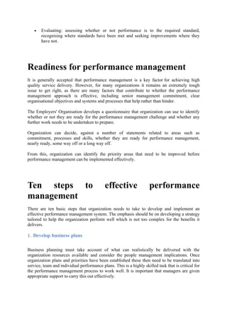 •   Evaluating: assessing whether or not performance is to the required standard,
       recognising where standards have been met and seeking improvements where they
       have not.




Readiness for performance management
It is generally accepted that performance management is a key factor for achieving high
quality service delivery. However, for many organizations it remains an extremely tough
issue to get right, as there are many factors that contribute to whether the performance
management approach is effective, including senior management commitment, clear
organisational objectives and systems and processes that help rather than hinder.

The Employers' Organisation develops a questionnaire that organization can use to identify
whether or not they are ready for the performance management challenge and whether any
further work needs to be undertaken to prepare.

Organization can decide, against a number of statements related to areas such as
commitment, processes and skills, whether they are ready for performance management,
nearly ready, some way off or a long way off.

From this, organization can identify the priority areas that need to be improved before
performance management can be implemented effectively.




Ten steps to                                effective                performance
management
There are ten basic steps that organization needs to take to develop and implement an
effective performance management system. The emphasis should be on developing a strategy
tailored to help the organization perform well which is not too complex for the benefits it
delivers.

1. Develop business plans

Business planning must take account of what can realistically be delivered with the
organization resources available and consider the people management implications. Once
organization plans and priorities have been established these then need to be translated into
service, team and individual performance plans. This is a highly skilled task that is critical for
the performance management process to work well. It is important that managers are given
appropriate support to carry this out effectively.
 