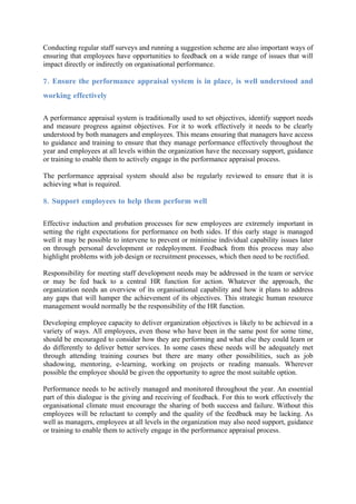 Conducting regular staff surveys and running a suggestion scheme are also important ways of
ensuring that employees have opportunities to feedback on a wide range of issues that will
impact directly or indirectly on organisational performance.

7. Ensure the performance appraisal system is in place, is well understood and
working effectively

A performance appraisal system is traditionally used to set objectives, identify support needs
and measure progress against objectives. For it to work effectively it needs to be clearly
understood by both managers and employees. This means ensuring that managers have access
to guidance and training to ensure that they manage performance effectively throughout the
year and employees at all levels within the organization have the necessary support, guidance
or training to enable them to actively engage in the performance appraisal process.

The performance appraisal system should also be regularly reviewed to ensure that it is
achieving what is required.

8. Support employees to help them perform well

Effective induction and probation processes for new employees are extremely important in
setting the right expectations for performance on both sides. If this early stage is managed
well it may be possible to intervene to prevent or minimise individual capability issues later
on through personal development or redeployment. Feedback from this process may also
highlight problems with job design or recruitment processes, which then need to be rectified.

Responsibility for meeting staff development needs may be addressed in the team or service
or may be fed back to a central HR function for action. Whatever the approach, the
organization needs an overview of its organisational capability and how it plans to address
any gaps that will hamper the achievement of its objectives. This strategic human resource
management would normally be the responsibility of the HR function.

Developing employee capacity to deliver organization objectives is likely to be achieved in a
variety of ways. All employees, even those who have been in the same post for some time,
should be encouraged to consider how they are performing and what else they could learn or
do differently to deliver better services. In some cases these needs will be adequately met
through attending training courses but there are many other possibilities, such as job
shadowing, mentoring, e-learning, working on projects or reading manuals. Wherever
possible the employee should be given the opportunity to agree the most suitable option.

Performance needs to be actively managed and monitored throughout the year. An essential
part of this dialogue is the giving and receiving of feedback. For this to work effectively the
organisational climate must encourage the sharing of both success and failure. Without this
employees will be reluctant to comply and the quality of the feedback may be lacking. As
well as managers, employees at all levels in the organization may also need support, guidance
or training to enable them to actively engage in the performance appraisal process.
 