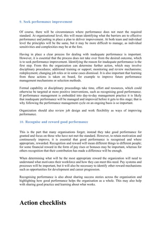 9. Seek performance improvement

Of course, there will be circumstances where performance does not meet the required
standard. At organisational level, this will mean identifying what the barriers are to effective
performance and putting in place a plan to deliver improvement. At both team and individual
level the principles will be the same, but it may be more difficult to manage, as individual
sensitivities and complexities may be at the fore.

Having in place a clear process for dealing with inadequate performance is important.
However, it is essential that the process does not take over from the desired outcome, which
is to seek performance improvement. Identifying the reason for inadequate performance is the
first step. From this the organization can determine further action, which may involve
disciplinary procedures; additional training or support; monitoring and review mechanisms;
redeployment; changing job roles or in some cases dismissal. It is also important that learning
from these actions is taken on board, for example to improve future performance
management mechanisms or selection methods.

Formal capability or disciplinary proceedings take time, effort and resources, which could
otherwise be targeted at more positive interventions, such as recognising good performance.
If performance management is embedded into day-to-day management practice it is likely
that inadequate performance will be managed and improved before it gets to this stage; that is
why following the performance management cycle on an ongoing basis is so important.

Organization should also review job design and work flexibility as ways of improving
performance.

10. Recognise and reward good performance

This is the part that many organisations forget; instead they take good performance for
granted and focus on those who have not met the standard. However, to retain motivation and
continuously improve, it is essential that good performance is recognised and where
appropriate, rewarded. Recognition and reward will mean different things to different people;
for some financial reward in the form of pay rises or bonuses may be important, whereas for
others recognition that their contribution has made a difference will be enough.

When determining what will be the most appropriate reward the organization will need to
understand what motivates their workforce and how they can meet this need. Pay systems and
processes will be important, but it will also be necessary to identify other reward mechanisms
such as opportunities for development and career progression.

Recognising performance is also about sharing success stories across the organisation and
highlighting how good performance helps the organisation as a whole. This may also help
with sharing good practice and learning about what works.




Action checklists
 