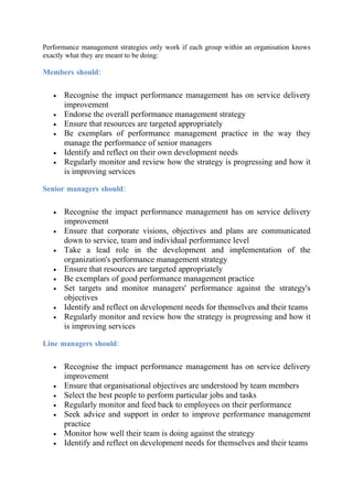 Performance management strategies only work if each group within an organisation knows
exactly what they are meant to be doing:

Members should:


   •   Recognise the impact performance management has on service delivery
       improvement
   •   Endorse the overall performance management strategy
   •   Ensure that resources are targeted appropriately
   •   Be exemplars of performance management practice in the way they
       manage the performance of senior managers
   •   Identify and reflect on their own development needs
   •   Regularly monitor and review how the strategy is progressing and how it
       is improving services

Senior managers should:


   •   Recognise the impact performance management has on service delivery
       improvement
   •   Ensure that corporate visions, objectives and plans are communicated
       down to service, team and individual performance level
   •   Take a lead role in the development and implementation of the
       organization's performance management strategy
   •   Ensure that resources are targeted appropriately
   •   Be exemplars of good performance management practice
   •   Set targets and monitor managers' performance against the strategy's
       objectives
   •   Identify and reflect on development needs for themselves and their teams
   •   Regularly monitor and review how the strategy is progressing and how it
       is improving services

Line managers should:


   •   Recognise the impact performance management has on service delivery
       improvement
   •   Ensure that organisational objectives are understood by team members
   •   Select the best people to perform particular jobs and tasks
   •   Regularly monitor and feed back to employees on their performance
   •   Seek advice and support in order to improve performance management
       practice
   •   Monitor how well their team is doing against the strategy
   •   Identify and reflect on development needs for themselves and their teams
 