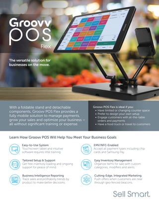 With a foldable stand and detachable
components, Groovv POS Flex provides a
fully mobile solution to manage payments,
grow your sales and optimize your business –
all without significant training or expense.
Groovv POS Flex is ideal if you:
•	Have limited or changing counter space
•	Prefer to design your own setup
•	Engage customers with at-the-table
orders and payments
•	Have a food truck or travel to customers
Sell Smart.
Learn How Groovv POS Will Help You Meet Your Business Goals
EMV/NFC-Enabled
Accept all payment types including chip
cards and Samsung Pay.
Tailored Setup & Support
Get free inventory loading and ongoing
support for peace of mind.
Easy-to-Use System
Touchscreen tablet and intuitive
software requires little training.
Easy Inventory Management
Organize items for sale with custom
categories, modifiers and alerts.
Business Intelligence Reporting
Track sales and profitability trends by
product to make better decisions.
Cutting-Edge, Integrated Marketing
Push offers when customers are near
through geo-fenced beacons.
The versatile solution for
businesses on the move.
 