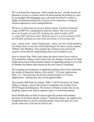 We’ve all heard the expression, ‘think outside the box’, but this month, Ed
Barnard is giving us a feature article all about putting the problem in a box.
If you struggle with debugging your code (and who doesn’t, really?), I
highly recommend reading this. Ed gives us his experience of using an
intuitive approach to solve coding problems.
We move on from there to our next feature article, A Guide to Practical
Usage of PHP FFI, contributed by Bohuslav Šimek. This article breaks
down the benefits of using FFI, including the added benefits of FFI
vs. using PHP extensions alone. Bohuslav gives us a great example of FFI
and Duckdb, pointing out some of the drawbacks of converting code.
Lure—check; hook—check; fishing pole—check, now let’s climb aboard as
Eric Mann takes us into the world of phishing in his latest security column,
‘InfoSec 102: Phishing’. Eric explains the common terms used in the
security world and how understanding them can be helpful to you.
Over in Artisan Way, Matt Lantz shares the latest Laravel news with us.
This month he’s taking a closer look at the new features of Laravel 10. Matt
breaks down some of the potential impacts of upgrading and gives us a look
at Pennant, the feature flag released in the new Laravel 10 package.
We’re getting an introduction to application patterns from Chris Tankersley
this month in Education Station. In his article, ‘12 Factor Applications:
Parts 1-6’, Chris discusses the history and the tenants of 12 Factor
Applications—sharing how they can be applied today.
This month’s PSR Pick Up column, ‘PSR 17: HTTP Factories’ by Frank
Wallen, is taking a closer look at how to standardize the creation of an
HTTP Request and Response. The factory will help to ensure that we are
handling requests and various response types in a consistent manner.
Oscar Merida takes us back to school again this month with standard
deviation. In his latest puzzles column, ‘Grade Deviations’, he explains how
standard deviation is used to calculate grades. Oscar also gives us a new
puzzle, maze rats, so be sure to check it out.
 