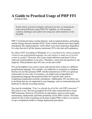 A Guide to Practical Usage of PHP FFI
By Bohuslav Šimek
In this article, practical examples will teach you how to communicate
with external libraries using PHP FFI. Together, we will navigate
common challenges and explore the rising star of the database world,
DuckDB.
PHP 7.4 introduced many exciting features, such as typed properties, preloading,
and the foreign function interface (FFI). Some of these features have been highly
anticipated, like typed properties, while others were more surprising. Regardless,
it is clear that out of all the features mentioned, FFI is the least self-explanatory.
So, what is FFI? According to Wikipedia, it is “a mechanism by which a program
written in one programming language can call routines or make use of services
written in another.” However, this is just a book definition and doesn’t tell us
what real-world problems it can solve. Therefore, a more relevant question to ask
might be: What problems does FFI solve in the real world?
FFI can be helpful if you want to reuse code that has been written in a different
programming language. For example, you might have a connector to a database
that has not yet been ported to PHP. Another potential use of FFI is to speed up
certain parts of your code. For instance, you might write an algorithm in a
programming language that performs better for a specific task, such as
completing complicated scientific calculations. Additionally, FFI can allow you
to do things that are not supported in your language, such as communicating with
hardware or directly accessing memory.
You may be wondering, “Can’t we already do all of this with PHP extensions?”
The answer is yes. We can accomplish all of the tasks mentioned above using
PHP extensions. However, FFI still has its advantages, such as easier usage,
maintenance, deployment, and better portability across PHP versions. The main
reason for this is that everything can be done in plain PHP, so there is no need to
set up a compilation toolkit or change deployment procedures.
 