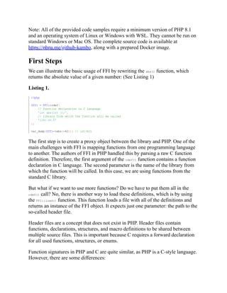 Note: All of the provided code samples require a minimum version of PHP 8.1
and an operating system of Linux or Windows with WSL. They cannot be run on
standard Windows or Mac OS. The complete source code is available at
https://phpa.me/github-kambo, along with a prepared Docker image.
First Steps
We can illustrate the basic usage of FFI by rewriting the abs() function, which
returns the absolute value of a given number: (See Listing 1)
Listing 1.
The first step is to create a proxy object between the library and PHP. One of the
main challenges with FFI is mapping functions from one programming language
to another. The authors of FFI in PHP handled this by parsing a raw C function
definition. Therefore, the first argument of the cdef() function contains a function
declaration in C language. The second parameter is the name of the library from
which the function will be called. In this case, we are using functions from the
standard C library.
But what if we want to use more functions? Do we have to put them all in the
cdef() call? No, there is another way to load these definitions, which is by using
the FFI::load() function. This function loads a file with all of the definitions and
returns an instance of the FFI object. It expects just one parameter: the path to the
so-called header file.
Header files are a concept that does not exist in PHP. Header files contain
functions, declarations, structures, and macro definitions to be shared between
multiple source files. This is important because C requires a forward declaration
for all used functions, structures, or enums.
Function signatures in PHP and C are quite similar, as PHP is a C-style language.
However, there are some differences:
<?php
$ffi = FFI::cdef(
// function declaration in C language
'int abs(int j);',
// library from which the function will be called
'libc.so.6'
);
var_dump($ffi->abs(-42)); // int(42)
 