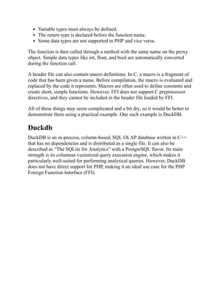 Variable types must always be defined.
The return type is declared before the function name.
Some data types are not supported in PHP and vice versa.
The function is then called through a method with the same name on the proxy
object. Simple data types like int, float, and bool are automatically converted
during the function call.
A header file can also contain macro definitions. In C, a macro is a fragment of
code that has been given a name. Before compilation, the macro is evaluated and
replaced by the code it represents. Macros are often used to define constants and
create short, simple functions. However, FFI does not support C preprocessor
directives, and they cannot be included in the header file loaded by FFI.
All of these things may seem complicated and a bit dry, so it would be better to
demonstrate them using a practical example. One such example is DuckDB.
Duckdb
DuckDB is an in-process, column-based, SQL OLAP database written in C++
that has no dependencies and is distributed as a single file. It can also be
described as “The SQLite for Analytics” with a PostgreSQL flavor. Its main
strength is its columnar-vectorized query execution engine, which makes it
particularly well-suited for performing analytical queries. However, DuckDB
does not have direct support for PHP, making it an ideal use case for the PHP
Foreign Function Interface (FFI).
 