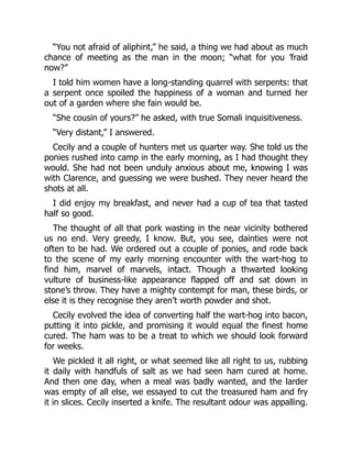 “You not afraid of aliphint,” he said, a thing we had about as much
chance of meeting as the man in the moon; “what for you ’fraid
now?”
I told him women have a long-standing quarrel with serpents: that
a serpent once spoiled the happiness of a woman and turned her
out of a garden where she fain would be.
“She cousin of yours?” he asked, with true Somali inquisitiveness.
“Very distant,” I answered.
Cecily and a couple of hunters met us quarter way. She told us the
ponies rushed into camp in the early morning, as I had thought they
would. She had not been unduly anxious about me, knowing I was
with Clarence, and guessing we were bushed. They never heard the
shots at all.
I did enjoy my breakfast, and never had a cup of tea that tasted
half so good.
The thought of all that pork wasting in the near vicinity bothered
us no end. Very greedy, I know. But, you see, dainties were not
often to be had. We ordered out a couple of ponies, and rode back
to the scene of my early morning encounter with the wart-hog to
find him, marvel of marvels, intact. Though a thwarted looking
vulture of business-like appearance flapped off and sat down in
stone’s throw. They have a mighty contempt for man, these birds, or
else it is they recognise they aren’t worth powder and shot.
Cecily evolved the idea of converting half the wart-hog into bacon,
putting it into pickle, and promising it would equal the finest home
cured. The ham was to be a treat to which we should look forward
for weeks.
We pickled it all right, or what seemed like all right to us, rubbing
it daily with handfuls of salt as we had seen ham cured at home.
And then one day, when a meal was badly wanted, and the larder
was empty of all else, we essayed to cut the treasured ham and fry
it in slices. Cecily inserted a knife. The resultant odour was appalling.
 