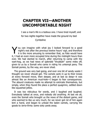 Y
CHAPTER VII—ANOTHER
UNCOMFORTABLE NIGHT
I see a man’s life is a tedious one. I have tired myself; and
for two nights together have made the ground my bed
Cymbeline
ou can imagine with what joy I looked forward to a good
night’s rest after the previous twelve hours’ vigil, and therefore
it is the more amusing to remember that, as Fate would have
it, I had an even more occupied time during the midnight hours than
ever. We had started to march, after returning to camp with the
wart-hog, as we had news of splendid “khubbah” some miles off,
given to us by a Somali who came in riding his unkempt pony. The
Somali ponies, by the way, are never shod.
The ground was very bad going, and over one bit of sandy waste I
thought we never should get. The camels sank in up to their knees
at every forward move, then deeper, and at last so deep—it was
almost like an American mud-hole—I began to fear consequences.
The absurd creatures made no attempt to extricate themselves, but
simply, when they found the place a perfect quagmire, settled down
like squashed jellies.
It was too ridiculous for words, and I laughed and laughed.
Everybody talked at once, and nobody did anything. At last we all,
even the Somali who brought us the news of the distant game, and
who seemed to like us very much, for we never got rid of him again
lent a hand, and began to unload the laden camels, carrying the
goods to terra-firma. some sixty yards away.
 