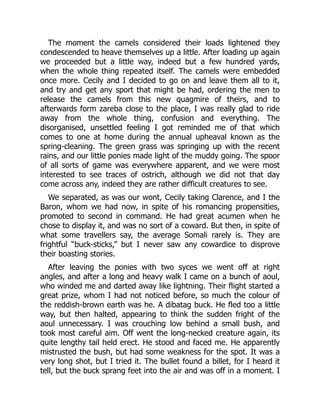 The moment the camels considered their loads lightened they
condescended to heave themselves up a little. After loading up again
we proceeded but a little way, indeed but a few hundred yards,
when the whole thing repeated itself. The camels were embedded
once more. Cecily and I decided to go on and leave them all to it,
and try and get any sport that might be had, ordering the men to
release the camels from this new quagmire of theirs, and to
afterwards form zareba close to the place, I was really glad to ride
away from the whole thing, confusion and everything. The
disorganised, unsettled feeling I got reminded me of that which
comes to one at home during the annual upheaval known as the
spring-cleaning. The green grass was springing up with the recent
rains, and our little ponies made light of the muddy going. The spoor
of all sorts of game was everywhere apparent, and we were most
interested to see traces of ostrich, although we did not that day
come across any, indeed they are rather difficult creatures to see.
We separated, as was our wont, Cecily taking Clarence, and I the
Baron, whom we had now, in spite of his romancing propensities,
promoted to second in command. He had great acumen when he
chose to display it, and was no sort of a coward. But then, in spite of
what some travellers say, the average Somali rarely is. They are
frightful “buck-sticks,” but I never saw any cowardice to disprove
their boasting stories.
After leaving the ponies with two syces we went off at right
angles, and after a long and heavy walk I came on a bunch of aoul,
who winded me and darted away like lightning. Their flight started a
great prize, whom I had not noticed before, so much the colour of
the reddish-brown earth was he. A dibatag buck. He fled too a little
way, but then halted, appearing to think the sudden fright of the
aoul unnecessary. I was crouching low behind a small bush, and
took most careful aim. Off went the long-necked creature again, its
quite lengthy tail held erect. He stood and faced me. He apparently
mistrusted the bush, but had some weakness for the spot. It was a
very long shot, but I tried it. The bullet found a billet, for I heard it
tell, but the buck sprang feet into the air and was off in a moment. I
 