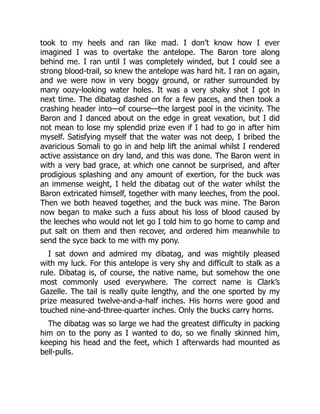 took to my heels and ran like mad. I don’t know how I ever
imagined I was to overtake the antelope. The Baron tore along
behind me. I ran until I was completely winded, but I could see a
strong blood-trail, so knew the antelope was hard hit. I ran on again,
and we were now in very boggy ground, or rather surrounded by
many oozy-looking water holes. It was a very shaky shot I got in
next time. The dibatag dashed on for a few paces, and then took a
crashing header into—of course—the largest pool in the vicinity. The
Baron and I danced about on the edge in great vexation, but I did
not mean to lose my splendid prize even if I had to go in after him
myself. Satisfying myself that the water was not deep, I bribed the
avaricious Somali to go in and help lift the animal whilst I rendered
active assistance on dry land, and this was done. The Baron went in
with a very bad grace, at which one cannot be surprised, and after
prodigious splashing and any amount of exertion, for the buck was
an immense weight, I held the dibatag out of the water whilst the
Baron extricated himself, together with many leeches, from the pool.
Then we both heaved together, and the buck was mine. The Baron
now began to make such a fuss about his loss of blood caused by
the leeches who would not let go I told him to go home to camp and
put salt on them and then recover, and ordered him meanwhile to
send the syce back to me with my pony.
I sat down and admired my dibatag, and was mightily pleased
with my luck. For this antelope is very shy and difficult to stalk as a
rule. Dibatag is, of course, the native name, but somehow the one
most commonly used everywhere. The correct name is Clark’s
Gazelle. The tail is really quite lengthy, and the one sported by my
prize measured twelve-and-a-half inches. His horns were good and
touched nine-and-three-quarter inches. Only the bucks carry horns.
The dibatag was so large we had the greatest difficulty in packing
him on to the pony as I wanted to do, so we finally skinned him,
keeping his head and the feet, which I afterwards had mounted as
bell-pulls.
 