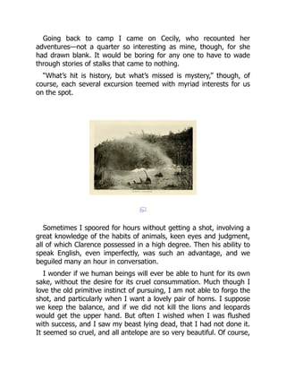 Going back to camp I came on Cecily, who recounted her
adventures—not a quarter so interesting as mine, though, for she
had drawn blank. It would be boring for any one to have to wade
through stories of stalks that came to nothing.
“What’s hit is history, but what’s missed is mystery,” though, of
course, each several excursion teemed with myriad interests for us
on the spot.
Sometimes I spoored for hours without getting a shot, involving a
great knowledge of the habits of animals, keen eyes and judgment,
all of which Clarence possessed in a high degree. Then his ability to
speak English, even imperfectly, was such an advantage, and we
beguiled many an hour in conversation.
I wonder if we human beings will ever be able to hunt for its own
sake, without the desire for its cruel consummation. Much though I
love the old primitive instinct of pursuing, I am not able to forgo the
shot, and particularly when I want a lovely pair of horns. I suppose
we keep the balance, and if we did not kill the lions and leopards
would get the upper hand. But often I wished when I was flushed
with success, and I saw my beast lying dead, that I had not done it.
It seemed so cruel, and all antelope are so very beautiful. Of course,
 
