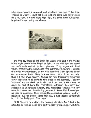 what spare blankets we could, and lay down near one of the fires.
Though so weary I could not sleep, and the camp was never silent
for a moment. The fires were kept high, and shots fired at intervals
to guide the wandering camel-men.
The men lay about or sat about the watch-fires, and in the middle
of the night two of them began to fight. In the lurid light the scene
was sufficiently realistic to be unpleasant. They began with loud
words, progressed to blows, and then advanced to spears. Thinking
that rifles would probably be the next resource, I got up and called
on the men to desist. They took no more notice of me, naturally,
than if I had never spoken. And as the now thoroughly awakened
camp appeared to be going to take sides in the business, I got my
“express” and shrieked out loudly that I then and there meant to
make an end of both the combatants. Although they were not
supposed to understand English, they translated enough from my
resolute manner and threatening gestures to know that I would put
up with no nonsense. They ceased the combat as suddenly as they
began it, but not before camel-man No. 1 had jabbed camel-man
No. 2 in the fleshy part of his thigh.
I told Clarence to hold No. 1 in durance vile whilst No. 2 had to be
attended to with as much care as if we really sympathised with him.
 