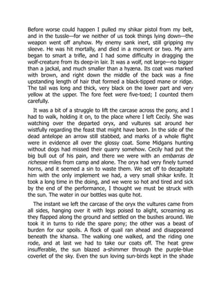 Before worse could happen I pulled my shikar pistol from my belt,
and in the tussle—for we neither of us took things lying down—the
weapon went off anyhow. My enemy sank inert, still gripping my
sleeve. He was hit mortally, and died in a moment or two. My arm
began to smart a trifle, and I had some difficulty in dragging the
wolf-creature from its deep-in lair. It was a wolf, not large—no bigger
than a jackal, and much smaller than a hyæna. Its coat was marked
with brown, and right down the middle of the back was a fine
upstanding length of hair that formed a black-tipped mane or ridge.
The tail was long and thick, very black on the lower part and very
yellow at the upper. The fore feet were five-toed; I counted them
carefully.
It was a bit of a struggle to lift the carcase across the pony, and I
had to walk, holding it on, to the place where I left Cecily. She was
watching over the departed oryx, and vultures sat around her
wistfully regarding the feast that might have been. In the side of the
dead antelope an arrow still stabbed, and marks of a whole flight
were in evidence all over the glossy coat. Some Midgans hunting
without dogs had missed their quarry somehow. Cecily had put the
big bull out of his pain, and there we were with an embarras de
richesse miles from camp and alone. The oryx had very finely turned
horns, and it seemed a sin to waste them. We set off to decapitate
him with the only implement we had, a very small shikar knife. It
took a long time in the doing, and we were so hot and tired and sick
by the end of the performance, I thought we must be struck with
the sun. The water in our bottles was quite hot.
The instant we left the carcase of the oryx the vultures came from
all sides, hanging over it with legs poised to alight, screaming as
they flapped along the ground and settled on the bushes around. We
took it in turns to ride the spare pony; the other was a beast of
burden for our spoils. A flock of quail ran ahead and disappeared
beneath the khansa. The walking one walked, and the riding one
rode, and at last we had to take our coats off. The heat grew
insufferable, the sun blazed a-shimmer through the purple-blue
coverlet of the sky. Even the sun loving sun-birds kept in the shade
 