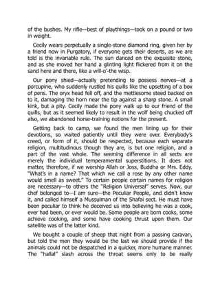 of the bushes. My rifle—best of playthings—took on a pound or two
in weight.
Cecily wears perpetually a single-stone diamond ring, given her by
a friend now in Purgatory, if everyone gets their deserts, as we are
told is the invariable rule. The sun danced on the exquisite stone,
and as she moved her hand a glinting light flickered from it on the
sand here and there, like a will-o’-the wisp.
Our pony shied—actually pretending to possess nerves—at a
porcupine, who suddenly rustled his quills like the upsetting of a box
of pens. The oryx head fell off, and the mettlesome steed backed on
to it, damaging the horn near the tip against a sharp stone. A small
kink, but a pity. Cecily made the pony walk up to our friend of the
quills, but as it seemed likely to result in the wolf being chucked off
also, we abandoned horse-training notions for the present.
Getting back to camp, we found the men lining up for their
devotions, so waited patiently until they were over. Everybody’s
creed, or form of it, should be respected, because each separate
religion, multitudinous though they are, is but one religion, and a
part of the vast whole. The seeming difference in all sects are
merely the individual temperamental superstitions. It does not
matter, therefore, if we worship Allah or Joss, Buddha or Mrs. Eddy.
“What’s in a name? That which we call a rose by any other name
would smell as sweet.” To certain people certain names for religion
are necessary—to others the “Religion Universal” serves. Now, our
chef belonged to—I am sure—the Peculiar People, and didn’t know
it, and called himself a Mussulman of the Shafai sect. He must have
been peculiar to think he deceived us into believing he was a cook,
ever had been, or ever would be. Some people are born cooks, some
achieve cooking, and some have cooking thrust upon them. Our
satellite was of the latter kind.
We bought a couple of sheep that night from a passing caravan,
but told the men they would be the last we should provide if the
animals could not be despatched in a quicker, more humane manner.
The “hallal” slash across the throat seems only to be really
 