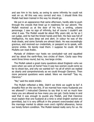 and see him in his karta, as owing to some infirmity he could not
wait on us. All this was very correct and nice. I should think this
Mullah had been trained in the way he should go.
We put in an appearance that same afternoon, hardly able to push
through the crowds that lined up in readiness for our advent. The
Mullah received us at the door of his hut, a smiling, urbane
personage. I saw no sign of infirmity, but of course I couldn’t ask
what it was. The Mullah would be about fifty years old, so far as I
can judge, and he had the tiniest hands and feet. His face was full of
intelligence, his eyes deep set and alert. In colour he was of the
Arab shade, and some Somalis are almost black. He was exceedingly
gracious, and received our credentials, or passport so to speak, with
serene smiles. He barely read them. I suppose he could. All the
Mullahs can read Arabic.
Myriads of children—our hosts we concluded—sat and squatted
and lay about the earth-floor, two circles of them. Cecily says they
went three times round, but no, two large circles.
The Mullah asked a great many questions about England—who we
were when we were at home? how it was two women could come so
far to shoot lion, and why we wanted to?—to all of which we replied
as clearly and comprehensively as we could through Clarence. Then
more personal questions were asked. Were we married? “Say no,
Clarence.”
“No,” said the stolid shikâri.
The Mullah reflected a little. Didn’t we think we ought to be? A
dreadful flick on the raw this. If we married how many husbands are
we allowed? I instructed Clarence to say that is not so much how
many you are allowed as how many you can get. Cecily broke in and
said that it was enough to puzzle any Mullah, and that Clarence
must explain that one husband at a time is what English women are
permitted, but it is very difficult in the present overcrowded state of
the marriage market to obtain even one’s rightful allowance, hence
our lonely forlorn condition. The Mullah looked really sorry for us. He
 