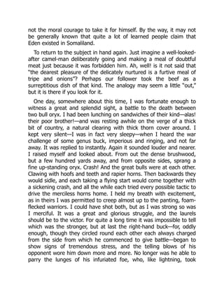not the moral courage to take it for himself. By the way, it may not
be generally known that quite a lot of learned people claim that
Eden existed in Somaliland.
To return to the subject in hand again. Just imagine a well-looked-
after camel-man deliberately going and making a meal of doubtful
meat just because it was forbidden him. Ah, well! is it not said that
“the dearest pleasure of the delicately nurtured is a furtive meal of
tripe and onions”? Perhaps our follower took the beef as a
surreptitious dish of that kind. The analogy may seem a little “out,”
but it is there if you look for it.
One day, somewhere about this time, I was fortunate enough to
witness a great and splendid sight, a battle to the death between
two bull oryx. I had been lunching on sandwiches of their kind—alas!
their poor brother!—and was resting awhile on the verge of a thick
bit of country, a natural clearing with thick thorn cover around. I
kept very silent—I was in fact very sleepy—when I heard the war
challenge of some genus buck, imperious and ringing, and not far
away. It was replied to instantly. Again it sounded louder and nearer.
I raised myself and looked about. From out the dense brushwood,
but a few hundred yards away, and from opposite sides, sprang a
fine up-standing oryx. Crash! And the great bulls were at each other.
Clawing with hoofs and teeth and rapier horns. Then backwards they
would sidle, and each taking a flying start would come together with
a sickening crash, and all the while each tried every possible tactic to
drive the merciless horns home. I held my breath with excitement,
as in theirs I was permitted to creep almost up to the panting, foam-
flecked warriors. I could have shot both, but as I was strong so was
I merciful. It was a great and glorious struggle, and the laurels
should be to the victor. For quite a long time it was impossible to tell
which was the stronger, but at last the right-hand buck—for, oddly
enough, though they circled round each other each always charged
from the side from which he commenced to give battle—began to
show signs of tremendous stress, and the telling blows of his
opponent wore him down more and more. No longer was he able to
parry the lunges of his infuriated foe, who, like lightning, took
 