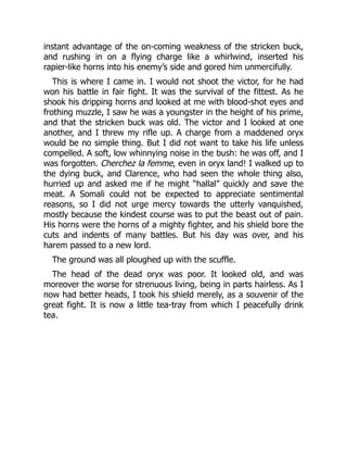 instant advantage of the on-coming weakness of the stricken buck,
and rushing in on a flying charge like a whirlwind, inserted his
rapier-like horns into his enemy’s side and gored him unmercifully.
This is where I came in. I would not shoot the victor, for he had
won his battle in fair fight. It was the survival of the fittest. As he
shook his dripping horns and looked at me with blood-shot eyes and
frothing muzzle, I saw he was a youngster in the height of his prime,
and that the stricken buck was old. The victor and I looked at one
another, and I threw my rifle up. A charge from a maddened oryx
would be no simple thing. But I did not want to take his life unless
compelled. A soft, low whinnying noise in the bush: he was off, and I
was forgotten. Cherchez la femme, even in oryx land! I walked up to
the dying buck, and Clarence, who had seen the whole thing also,
hurried up and asked me if he might “hallal” quickly and save the
meat. A Somali could not be expected to appreciate sentimental
reasons, so I did not urge mercy towards the utterly vanquished,
mostly because the kindest course was to put the beast out of pain.
His horns were the horns of a mighty fighter, and his shield bore the
cuts and indents of many battles. But his day was over, and his
harem passed to a new lord.
The ground was all ploughed up with the scuffle.
The head of the dead oryx was poor. It looked old, and was
moreover the worse for strenuous living, being in parts hairless. As I
now had better heads, I took his shield merely, as a souvenir of the
great fight. It is now a little tea-tray from which I peacefully drink
tea.
 
