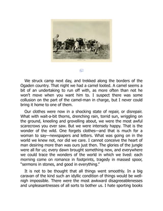 We struck camp next day, and trekked along the borders of the
Ogaden country. That night we had a camel looted. A camel seems a
bit of an undertaking to run off with, as more often than not he
won’t move when you want him to. I suspect there was some
collusion on the part of the camel-man in charge, but I never could
bring it home to one of them.
Our clothes were now in a shocking state of repair, or disrepair.
What with wait-a-bit thorns, drenching rain, torrid sun, wriggling on
the ground, kneeling and grovelling about, we were the most awful
scarecrows you ever saw. But we were intensely happy. That is the
wonder of the wild. One forgets clothes—and that is much for a
woman to say—newspapers and letters. What was going on in the
world we knew not, nor did we care. I cannot conceive the heart of
man desiring more than was ours just then. The glories of the jungle
were all for us; every dawn brought something new, and everywhere
we could trace the wonders of the world in which we lived: each
morning come on romance in footprints, tragedy in massed spoor,
“sermons in stones, and good in everything.”
It is not to be thought that all things went smoothly. In a big
caravan of the kind such an idyllic condition of things would be well-
nigh impossible. There were the most awkward disagreeablenesses
and unpleasantnesses of all sorts to bother us. I hate sporting books
 