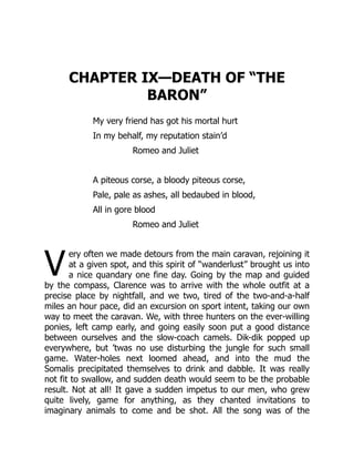 V
CHAPTER IX—DEATH OF “THE
BARON”
My very friend has got his mortal hurt
In my behalf, my reputation stain’d
Romeo and Juliet
A piteous corse, a bloody piteous corse,
Pale, pale as ashes, all bedaubed in blood,
All in gore blood
Romeo and Juliet
ery often we made detours from the main caravan, rejoining it
at a given spot, and this spirit of “wanderlust” brought us into
a nice quandary one fine day. Going by the map and guided
by the compass, Clarence was to arrive with the whole outfit at a
precise place by nightfall, and we two, tired of the two-and-a-half
miles an hour pace, did an excursion on sport intent, taking our own
way to meet the caravan. We, with three hunters on the ever-willing
ponies, left camp early, and going easily soon put a good distance
between ourselves and the slow-coach camels. Dik-dik popped up
everywhere, but ’twas no use disturbing the jungle for such small
game. Water-holes next loomed ahead, and into the mud the
Somalis precipitated themselves to drink and dabble. It was really
not fit to swallow, and sudden death would seem to be the probable
result. Not at all! It gave a sudden impetus to our men, who grew
quite lively, game for anything, as they chanted invitations to
imaginary animals to come and be shot. All the song was of the
 