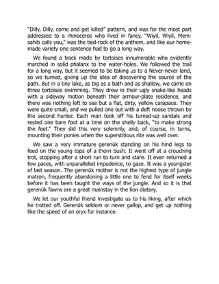 “Dilly, Dilly, come and get killed” pattern, and was for the most part
addressed to a rhinoceros who lived in fancy. “Wiyil, Wiyil, Mem-
sahib calls you,” was the bed-rock of the anthem, and like our home-
made variety one sentence had to go a long way.
We found a track made by tortoises innumerable who evidently
marched in solid phalanx to the water-holes. We followed the trail
for a long way, but it seemed to be taking us to a Never-never land,
so we turned, giving up the idea of discovering the source of the
path. But in a tiny lake, as big as a bath and as shallow, we came on
three tortoises swimming. They drew in their ugly snake-like heads
with a sideway motion beneath their armour-plate residence, and
there was nothing left to see but a flat, dirty, yellow carapace. They
were quite small, and we pulled one out with a deft noose thrown by
the second hunter. Each man took off his turned-up sandals and
rested one bare foot at a time on the shelly back, “to make strong
the feet.” They did this very solemnly, and, of course, in turns,
mounting their ponies when the superstitious rite was well over.
We saw a very immature gerenük standing on his hind legs to
feed on the young tops of a thorn bush. It went off at a crouching
trot, stopping after a short run to turn and stare. It even returned a
few paces, with unparalleled impudence, to gaze. It was a youngster
of last season. The gerenük mother is not the highest type of jungle
matron, frequently abandoning a little one to fend for itself weeks
before it has been taught the ways of the jungle. And so it is that
gerenük fawns are a great mainstay in the lion dietary.
We let our youthful friend investigate us to his liking, after which
he trotted off. Gerenük seldom or never gallop, and get up nothing
like the speed of an oryx for instance.
 