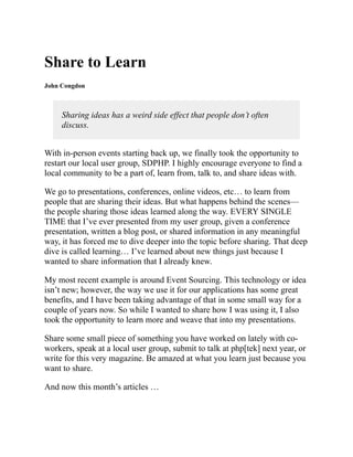 Share to Learn
John Congdon
Sharing ideas has a weird side effect that people don’t often
discuss.
With in-person events starting back up, we finally took the opportunity to
restart our local user group, SDPHP. I highly encourage everyone to find a
local community to be a part of, learn from, talk to, and share ideas with.
We go to presentations, conferences, online videos, etc… to learn from
people that are sharing their ideas. But what happens behind the scenes—
the people sharing those ideas learned along the way. EVERY SINGLE
TIME that I’ve ever presented from my user group, given a conference
presentation, written a blog post, or shared information in any meaningful
way, it has forced me to dive deeper into the topic before sharing. That deep
dive is called learning… I’ve learned about new things just because I
wanted to share information that I already knew.
My most recent example is around Event Sourcing. This technology or idea
isn’t new; however, the way we use it for our applications has some great
benefits, and I have been taking advantage of that in some small way for a
couple of years now. So while I wanted to share how I was using it, I also
took the opportunity to learn more and weave that into my presentations.
Share some small piece of something you have worked on lately with co-
workers, speak at a local user group, submit to talk at php[tek] next year, or
write for this very magazine. Be amazed at what you learn just because you
want to share.
And now this month’s articles …
 