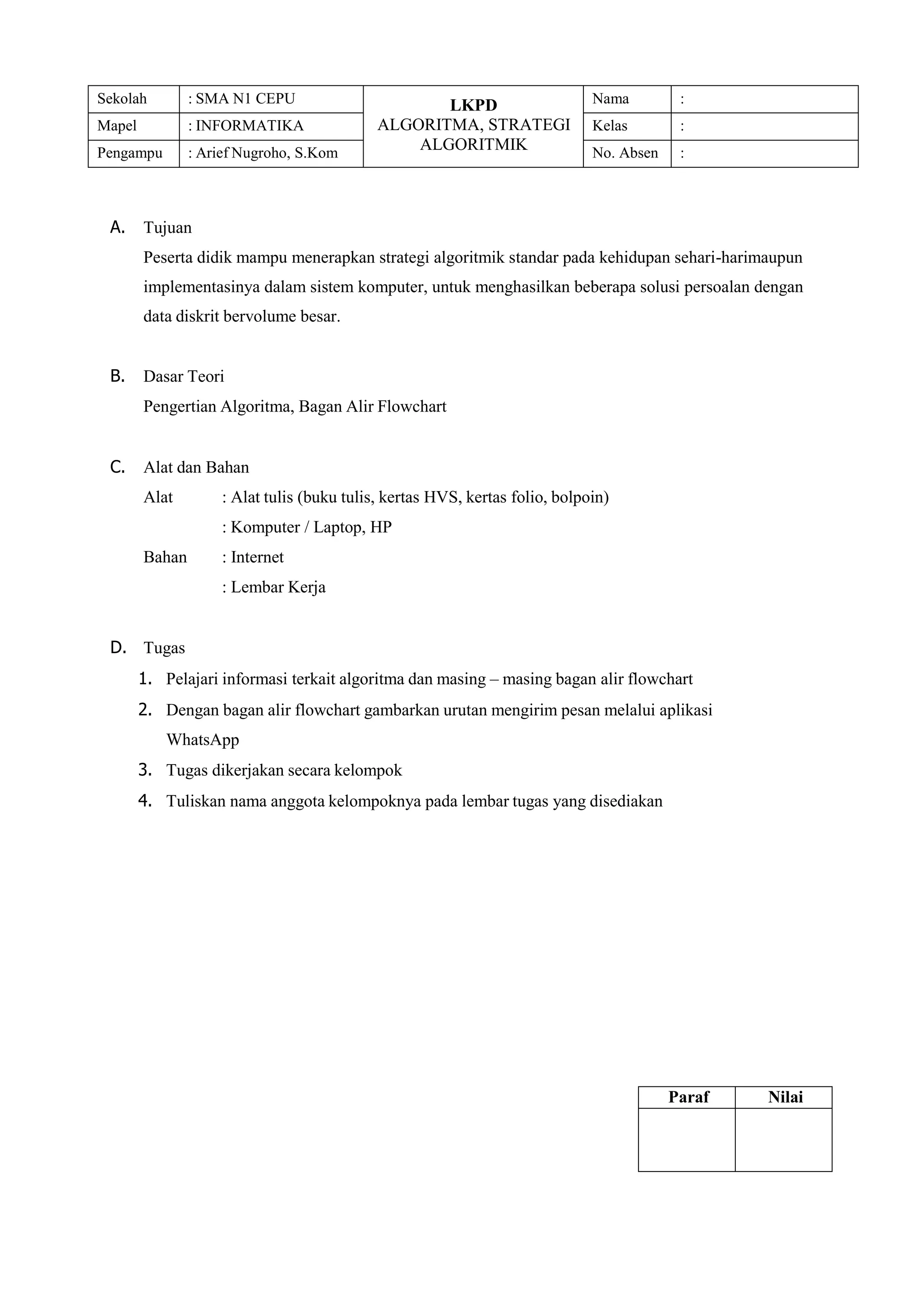 Sekolah : SMA N1 CEPU LKPD
ALGORITMA, STRATEGI
ALGORITMIK
Nama :
Mapel : INFORMATIKA Kelas :
Pengampu : Arief Nugroho, S.Kom No. Absen :
A. Tujuan
Peserta didik mampu menerapkan strategi algoritmik standar pada kehidupan sehari-harimaupun
implementasinya dalam sistem komputer, untuk menghasilkan beberapa solusi persoalan dengan
data diskrit bervolume besar.
B. Dasar Teori
Pengertian Algoritma, Bagan Alir Flowchart
C. Alat dan Bahan
Alat : Alat tulis (buku tulis, kertas HVS, kertas folio, bolpoin)
: Komputer / Laptop, HP
Bahan : Internet
: Lembar Kerja
D. Tugas
1. Pelajari informasi terkait algoritma dan masing – masing bagan alir flowchart
2. Dengan bagan alir flowchart gambarkan urutan mengirim pesan melalui aplikasi
WhatsApp
3. Tugas dikerjakan secara kelompok
4. Tuliskan nama anggota kelompoknya pada lembar tugas yang disediakan
Paraf Nilai
 