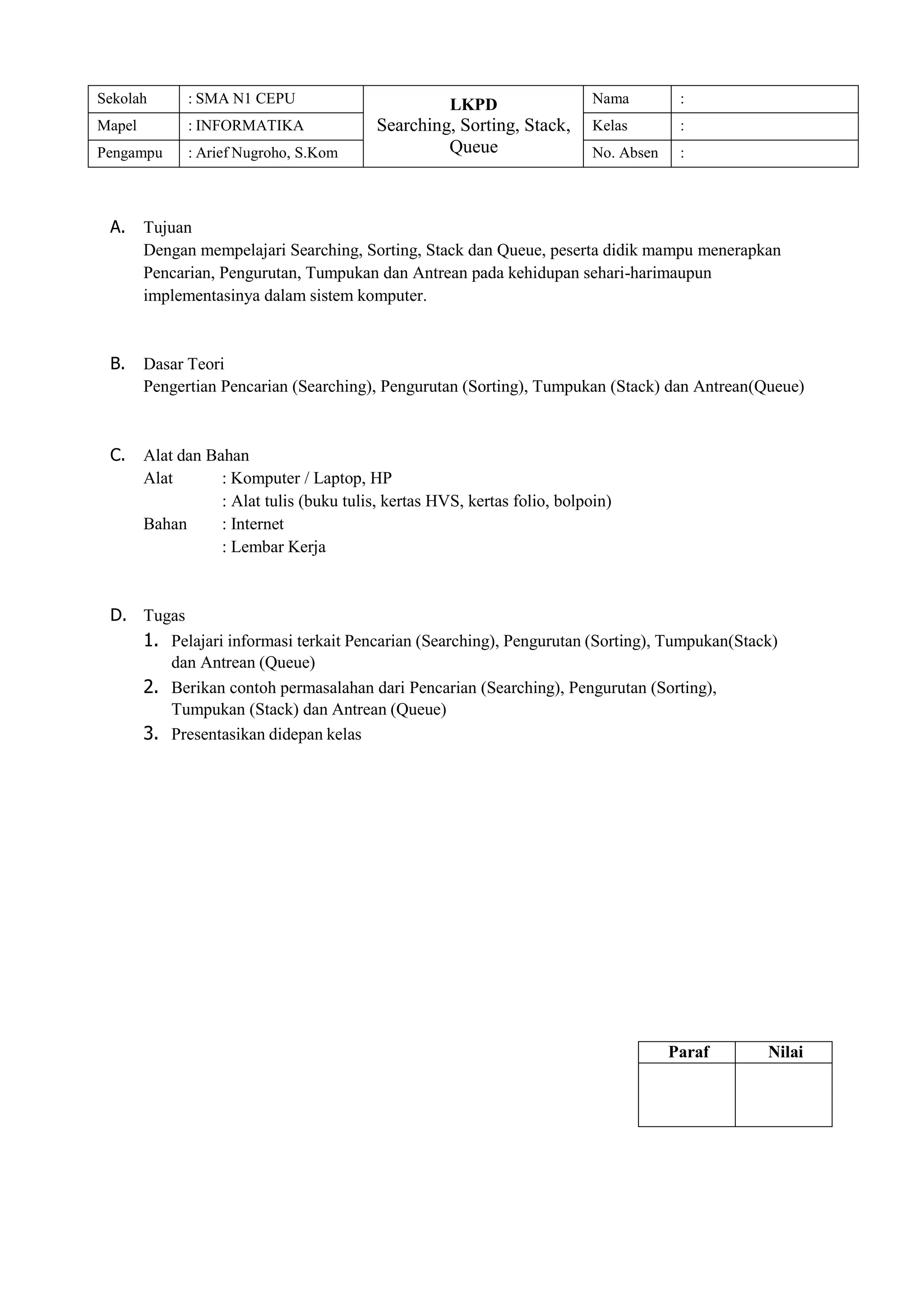 Sekolah : SMA N1 CEPU LKPD
Searching, Sorting, Stack,
Queue
Nama :
Mapel : INFORMATIKA Kelas :
Pengampu : Arief Nugroho, S.Kom No. Absen :
A. Tujuan
Dengan mempelajari Searching, Sorting, Stack dan Queue, peserta didik mampu menerapkan
Pencarian, Pengurutan, Tumpukan dan Antrean pada kehidupan sehari-harimaupun
implementasinya dalam sistem komputer.
B. Dasar Teori
Pengertian Pencarian (Searching), Pengurutan (Sorting), Tumpukan (Stack) dan Antrean(Queue)
C. Alat dan Bahan
Alat : Komputer / Laptop, HP
: Alat tulis (buku tulis, kertas HVS, kertas folio, bolpoin)
Bahan : Internet
: Lembar Kerja
D. Tugas
1. Pelajari informasi terkait Pencarian (Searching), Pengurutan (Sorting), Tumpukan(Stack)
dan Antrean (Queue)
2. Berikan contoh permasalahan dari Pencarian (Searching), Pengurutan (Sorting),
Tumpukan (Stack) dan Antrean (Queue)
3. Presentasikan didepan kelas
Paraf Nilai
 