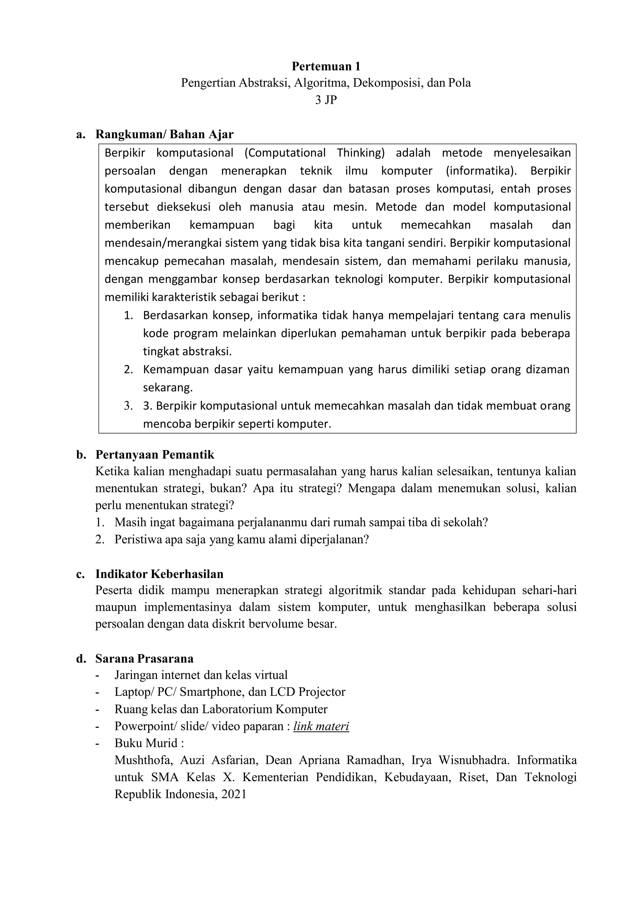 Berpikir komputasional (Computational Thinking) adalah metode menyelesaikan
persoalan dengan menerapkan teknik ilmu komputer (informatika). Berpikir
komputasional dibangun dengan dasar dan batasan proses komputasi, entah proses
tersebut dieksekusi oleh manusia atau mesin. Metode dan model komputasional
memberikan kemampuan bagi kita untuk memecahkan masalah dan
mendesain/merangkai sistem yang tidak bisa kita tangani sendiri. Berpikir komputasional
mencakup pemecahan masalah, mendesain sistem, dan memahami perilaku manusia,
dengan menggambar konsep berdasarkan teknologi komputer. Berpikir komputasional
memiliki karakteristik sebagai berikut :
1. Berdasarkan konsep, informatika tidak hanya mempelajari tentang cara menulis
kode program melainkan diperlukan pemahaman untuk berpikir pada beberapa
tingkat abstraksi.
2. Kemampuan dasar yaitu kemampuan yang harus dimiliki setiap orang dizaman
sekarang.
3. 3. Berpikir komputasional untuk memecahkan masalah dan tidak membuat orang
mencoba berpikir seperti komputer.
Pertemuan 1
Pengertian Abstraksi, Algoritma, Dekomposisi, dan Pola
3 JP
a. Rangkuman/ Bahan Ajar
b. Pertanyaan Pemantik
Ketika kalian menghadapi suatu permasalahan yang harus kalian selesaikan, tentunya kalian
menentukan strategi, bukan? Apa itu strategi? Mengapa dalam menemukan solusi, kalian
perlu menentukan strategi?
1. Masih ingat bagaimana perjalananmu dari rumah sampai tiba di sekolah?
2. Peristiwa apa saja yang kamu alami diperjalanan?
c. Indikator Keberhasilan
Peserta didik mampu menerapkan strategi algoritmik standar pada kehidupan sehari-hari
maupun implementasinya dalam sistem komputer, untuk menghasilkan beberapa solusi
persoalan dengan data diskrit bervolume besar.
d. Sarana Prasarana
- Jaringan internet dan kelas virtual
- Laptop/ PC/ Smartphone, dan LCD Projector
- Ruang kelas dan Laboratorium Komputer
- Powerpoint/ slide/ video paparan : link materi
- Buku Murid :
Mushthofa, Auzi Asfarian, Dean Apriana Ramadhan, Irya Wisnubhadra. Informatika
untuk SMA Kelas X. Kementerian Pendidikan, Kebudayaan, Riset, Dan Teknologi
Republik Indonesia, 2021
 