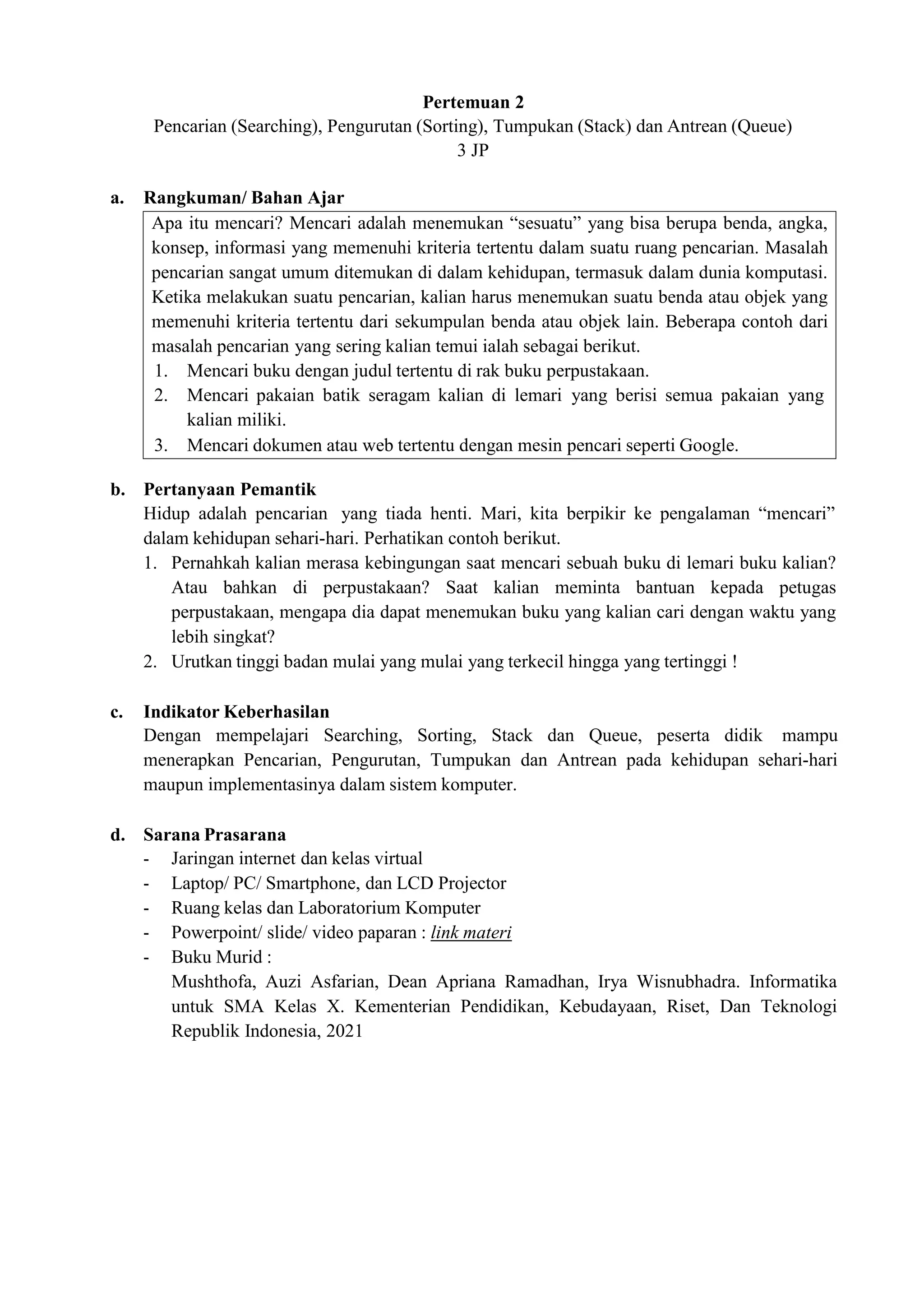 Apa itu mencari? Mencari adalah menemukan “sesuatu” yang bisa berupa benda, angka,
konsep, informasi yang memenuhi kriteria tertentu dalam suatu ruang pencarian. Masalah
pencarian sangat umum ditemukan di dalam kehidupan, termasuk dalam dunia komputasi.
Ketika melakukan suatu pencarian, kalian harus menemukan suatu benda atau objek yang
memenuhi kriteria tertentu dari sekumpulan benda atau objek lain. Beberapa contoh dari
masalah pencarian yang sering kalian temui ialah sebagai berikut.
1. Mencari buku dengan judul tertentu di rak buku perpustakaan.
2. Mencari pakaian batik seragam kalian di lemari yang berisi semua pakaian yang
kalian miliki.
3. Mencari dokumen atau web tertentu dengan mesin pencari seperti Google.
Pertemuan 2
Pencarian (Searching), Pengurutan (Sorting), Tumpukan (Stack) dan Antrean (Queue)
3 JP
a. Rangkuman/ Bahan Ajar
b. Pertanyaan Pemantik
Hidup adalah pencarian yang tiada henti. Mari, kita berpikir ke pengalaman “mencari”
dalam kehidupan sehari-hari. Perhatikan contoh berikut.
1. Pernahkah kalian merasa kebingungan saat mencari sebuah buku di lemari buku kalian?
Atau bahkan di perpustakaan? Saat kalian meminta bantuan kepada petugas
perpustakaan, mengapa dia dapat menemukan buku yang kalian cari dengan waktu yang
lebih singkat?
2. Urutkan tinggi badan mulai yang mulai yang terkecil hingga yang tertinggi !
c. Indikator Keberhasilan
Dengan mempelajari Searching, Sorting, Stack dan Queue, peserta didik mampu
menerapkan Pencarian, Pengurutan, Tumpukan dan Antrean pada kehidupan sehari-hari
maupun implementasinya dalam sistem komputer.
d. Sarana Prasarana
- Jaringan internet dan kelas virtual
- Laptop/ PC/ Smartphone, dan LCD Projector
- Ruang kelas dan Laboratorium Komputer
- Powerpoint/ slide/ video paparan : link materi
- Buku Murid :
Mushthofa, Auzi Asfarian, Dean Apriana Ramadhan, Irya Wisnubhadra. Informatika
untuk SMA Kelas X. Kementerian Pendidikan, Kebudayaan, Riset, Dan Teknologi
Republik Indonesia, 2021
 