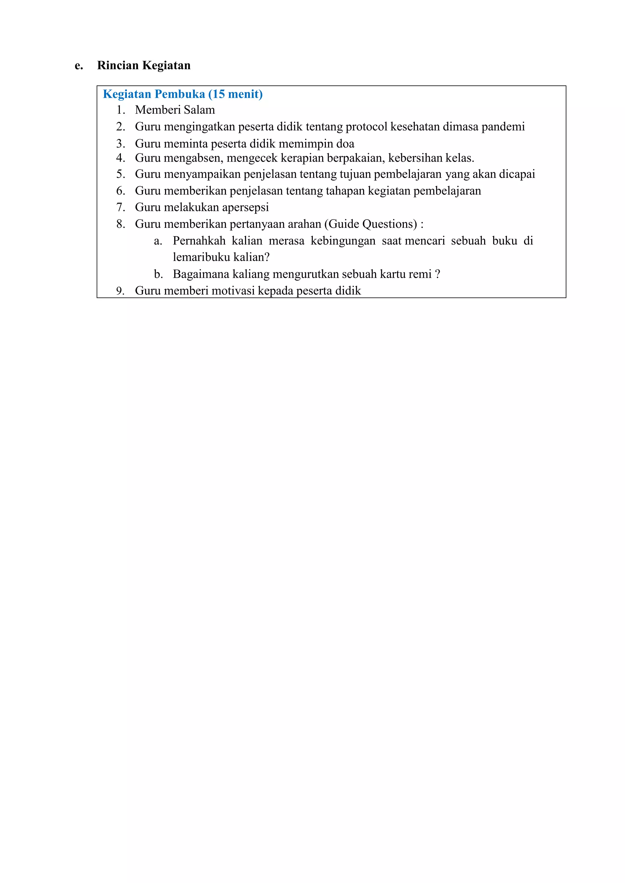 e. Rincian Kegiatan
Kegiatan Pembuka (15 menit)
1. Memberi Salam
2. Guru mengingatkan peserta didik tentang protocol kesehatan dimasa pandemi
3. Guru meminta peserta didik memimpin doa
4. Guru mengabsen, mengecek kerapian berpakaian, kebersihan kelas.
5. Guru menyampaikan penjelasan tentang tujuan pembelajaran yang akan dicapai
6. Guru memberikan penjelasan tentang tahapan kegiatan pembelajaran
7. Guru melakukan apersepsi
8. Guru memberikan pertanyaan arahan (Guide Questions) :
a. Pernahkah kalian merasa kebingungan saat mencari sebuah buku di
lemaribuku kalian?
b. Bagaimana kaliang mengurutkan sebuah kartu remi ?
9. Guru memberi motivasi kepada peserta didik
 