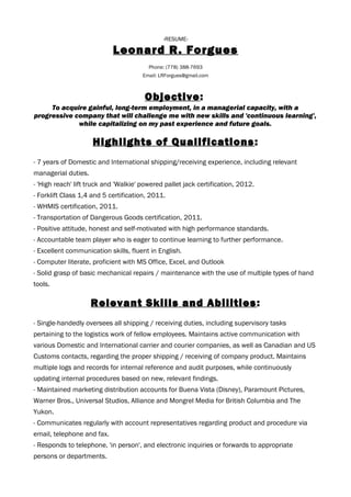 -RESUME-
Leonard R. Forgues
Phone: (778) 388-7693
Email: LRForgues@gmail.com
Objective:
To acquire gainful, long-term employment, in a managerial capacity, with a
progressive company that will challenge me with new skills and 'continuous learning',
while capitalizing on my past experience and future goals.
Highlights of Qualifications:
- 7 years of Domestic and International shipping/receiving experience, including relevant
managerial duties.
- 'High reach' lift truck and 'Walkie' powered pallet jack certification, 2012.
- Forklift Class 1,4 and 5 certification, 2011.
- WHMIS certification, 2011.
- Transportation of Dangerous Goods certification, 2011.
- Positive attitude, honest and self-motivated with high performance standards.
- Accountable team player who is eager to continue learning to further performance.
- Excellent communication skills, fluent in English.
- Computer literate, proficient with MS Office, Excel, and Outlook
- Solid grasp of basic mechanical repairs / maintenance with the use of multiple types of hand
tools.
Relevant Skills and Abilities:
- Single-handedly oversees all shipping / receiving duties, including supervisory tasks
pertaining to the logistics work of fellow employees. Maintains active communication with
various Domestic and International carrier and courier companies, as well as Canadian and US
Customs contacts, regarding the proper shipping / receiving of company product. Maintains
multiple logs and records for internal reference and audit purposes, while continuously
updating internal procedures based on new, relevant findings.
- Maintained marketing distribution accounts for Buena Vista (Disney), Paramount Pictures,
Warner Bros., Universal Studios, Alliance and Mongrel Media for British Columbia and The
Yukon.
- Communicates regularly with account representatives regarding product and procedure via
email, telephone and fax.
- Responds to telephone, 'in person', and electronic inquiries or forwards to appropriate
persons or departments.
 