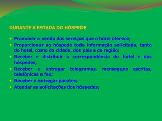 DURANTE A ESTADA DO HÓSPEDE 
 Promover a venda dos serviços que o hotel oferece; 
 Proporcionar ao hóspede toda informação solicitada, tanto 
do hotel, como da cidade, dos país e da região; 
 Receber e distribuir a correspondência do hotel e dos 
hóspedes; 
 Receber e entregar telegramas, mensagens escritas, 
telefônicas e fax; 
 Receber e entregar pacotes; 
 Atender as solicitações dos hóspedes; 
 