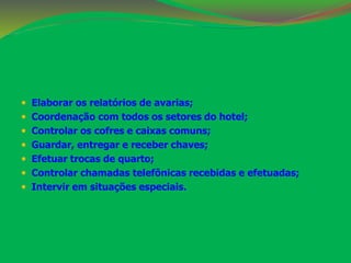  Elaborar os relatórios de avarias; 
 Coordenação com todos os setores do hotel; 
 Controlar os cofres e caixas comuns; 
 Guardar, entregar e receber chaves; 
 Efetuar trocas de quarto; 
 Controlar chamadas telefônicas recebidas e efetuadas; 
 Intervir em situações especiais. 
 