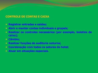 CONTROLE DE CONTAS E CAIXA 
 Registrar entradas e saídas; 
 Abrir e manter contas individuais e grupais; 
 Realizar os controles necessários (por exemplo, boletins de 
caixa); 
 Câmbio; 
 Realizar funções de auditoria noturna; 
 Coordenação com todos os setores do hotel; 
 Atuar em situações especiais. 
 