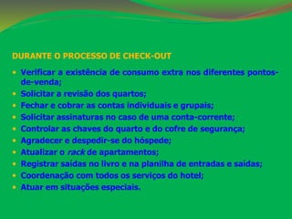 DURANTE O PROCESSO DE CHECK-OUT 
 Verificar a existência de consumo extra nos diferentes pontos-de- 
venda; 
 Solicitar a revisão dos quartos; 
 Fechar e cobrar as contas individuais e grupais; 
 Solicitar assinaturas no caso de uma conta-corrente; 
 Controlar as chaves do quarto e do cofre de segurança; 
 Agradecer e despedir-se do hóspede; 
 Atualizar o rack de apartamentos; 
 Registrar saídas no livro e na planilha de entradas e saídas; 
 Coordenação com todos os serviços do hotel; 
 Atuar em situações especiais. 
 