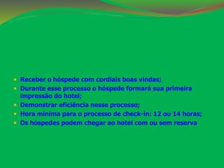  Receber o hóspede com cordiais boas vindas; 
 Durante esse processo o hóspede formará sua primeira 
impressão do hotel; 
 Demonstrar eficiência nesse processo; 
 Hora mínima para o processo de check-in: 12 ou 14 horas; 
 Os hóspedes podem chegar ao hotel com ou sem reserva 
 